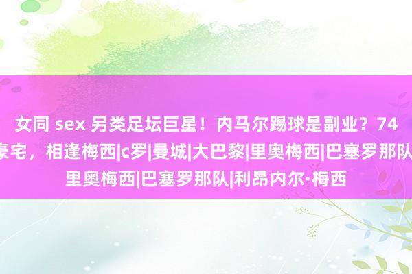 女同 sex 另类足坛巨星！内马尔踢球是副业？7400万豪购三套豪宅，相逢梅西|c罗|曼城|大巴黎|里奥梅西|巴塞罗那队|利昂内尔·梅西