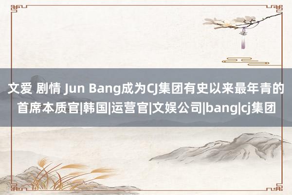 文爱 剧情 Jun Bang成为CJ集团有史以来最年青的首席本质官|韩国|运营官|文娱公司|bang|cj集团