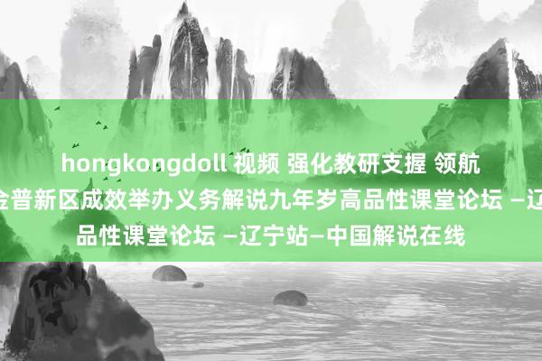 hongkongdoll 视频 强化教研支握 领航解说高质料发展——金普新区成效举办义务解说九年岁高品性课堂论坛 —辽宁站—中国解说在线