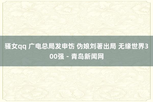 骚女qq 广电总局发申饬 伪娘刘著出局 无缘世界300强－青岛新闻网