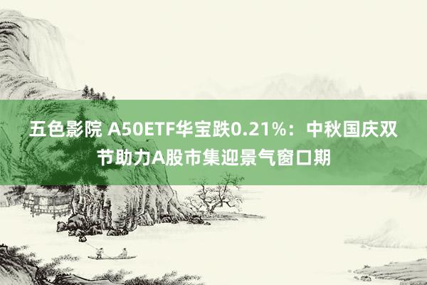 五色影院 A50ETF华宝跌0.21%：中秋国庆双节助力A股市集迎景气窗口期