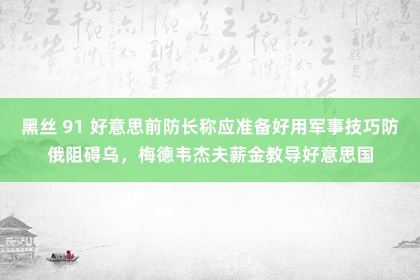 黑丝 91 好意思前防长称应准备好用军事技巧防俄阻碍乌，梅德韦杰夫薪金教导好意思国