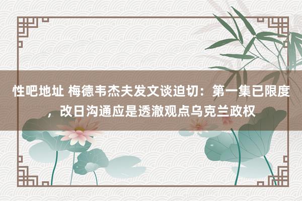 性吧地址 梅德韦杰夫发文谈迫切：第一集已限度，改日沟通应是透澈观点乌克兰政权