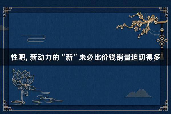 性吧， 新动力的“新”未必比价钱销量迫切得多