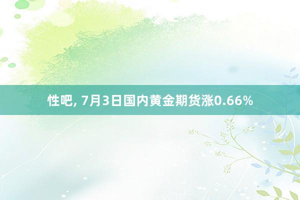 性吧， 7月3日国内黄金期货涨0.66%