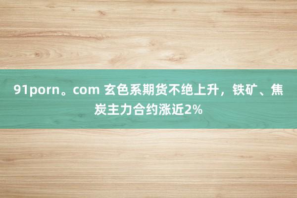 91porn。com 玄色系期货不绝上升，铁矿、焦炭主力合约涨近2%