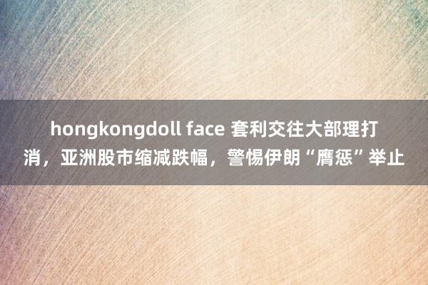 hongkongdoll face 套利交往大部理打消，亚洲股市缩减跌幅，警惕伊朗“膺惩”举止