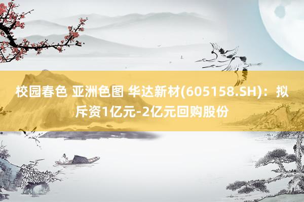 校园春色 亚洲色图 华达新材(605158.SH)：拟斥资1亿元-2亿元回购股份