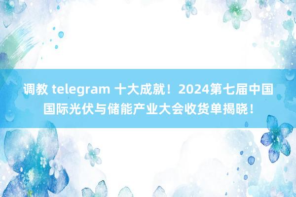 调教 telegram 十大成就！2024第七届中国国际光伏与储能产业大会收货单揭晓！