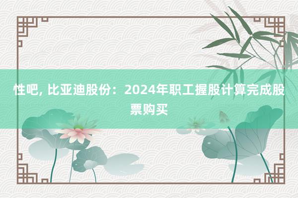 性吧， 比亚迪股份：2024年职工握股计算完成股票购买