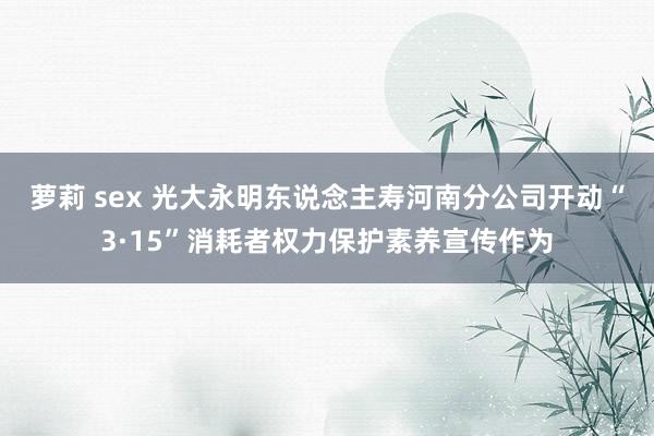 萝莉 sex 光大永明东说念主寿河南分公司开动“3·15”消耗者权力保护素养宣传作为