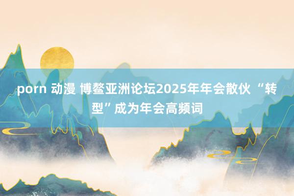 porn 动漫 博鳌亚洲论坛2025年年会散伙 “转型”成为年会高频词