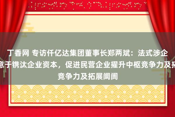 丁香网 专访仟亿达集团董事长郑两斌：法式涉企收费有意于镌汰企业资本，促进民营企业擢升中枢竞争力及拓展阛阓