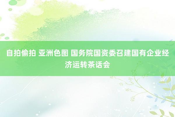 自拍偷拍 亚洲色图 国务院国资委召建国有企业经济运转茶话会