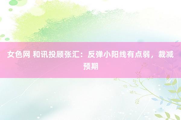 女色网 和讯投顾张汇：反弹小阳线有点弱，裁减预期